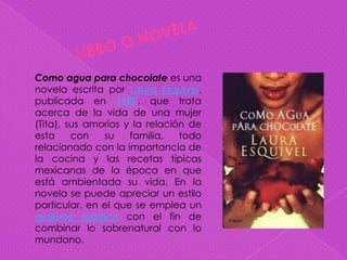 Como agua para chocolate es una
novela escrita por Laura Esquivel,
publicada en 1989, que trata
acerca de la vida de una mujer
(Tita), sus amoríos y la relación de
esta     con   su    familia,   todo
relacionado con la importancia de
la cocina y las recetas típicas
mexicanas de la época en que
está ambientada su vida. En la
novela se puede apreciar un estilo
particular, en el que se emplea un
realismo mágico con el fin de
combinar lo sobrenatural con lo
mundano.
 