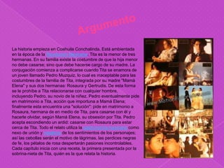 La historia empieza en Coahuila Conchalinda. Está ambientada
en la época de la Revolución Mexicana. Tita es la menor de tres
hermanas. En su familia existe la costumbre de que la hija menor
no debe casarse; sino que debe hacerse cargo de su madre. La
conjugación comienza a complicarse cuando Tita se enamora de
un joven llamado Pedro Muzquiz, lo cual es inaceptable para las
costumbres de la familia de Tita, integrada por su madre "Mamá
Elena" y sus dos hermanas: Rosaura y Gertrudis. De esta forma
se le prohíbe a Tita relacionarse con cualquier hombre,
incluyendo Pedro, su novio de la niñez. Pedro eventualmente pide
en matrimonio a Tita, acción que importuna a Mamá Elena;
finalmente esta encuentra una "solución": pide en matrimonio a
Rosaura, hermana de en medio de Tita, para casarse con él y
hacerle olvidar, según Mamá Elena, su obsesión por Tita. Pedro
acepta escondiendo un ardid: casarse con Rosaura para estar
cerca de Tita. Todo el relato utiliza la gastronomía mexicana como
nexo de unión y metáfora de los sentimientos de los personajes;
así las cebollas serán el motivo de lágrimas, las perdices negras
de fe, los pétalos de rosa despertarán pasiones incontrolables.
Cada capítulo inicia con una receta, la primera presentada por la
sobrina-nieta de Tita, quién es la que relata la historia.
 