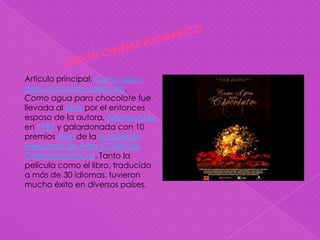 Artículo principal: Como agua
para chocolate (película).
Como agua para chocolate fue
llevada al cine por el entonces
esposo de la autora, Alfonso Aráu
en 1992 y galardonada con 10
premios Ariel de la Academia
Mexicana de Artes y Ciencias
Cinematográficas. Tanto la
película como el libro, traducido
a más de 30 idiomas, tuvieron
mucho éxito en diversos países.
 