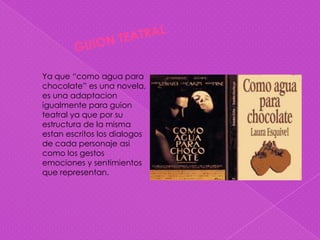Ya que “como agua para
chocolate” es una novela,
es una adaptacion
igualmente para guion
teatral ya que por su
estructura de la misma
estan escritos los dialogos
de cada personaje asi
como los gestos
emociones y sentimientos
que representan.
 