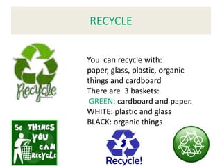 RECYCLE


You can recycle with:
paper, glass, plastic, organic
things and cardboard
There are 3 baskets:
 GREEN: cardboard and paper.
WHITE: plastic and glass
BLACK: organic things
 