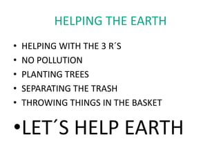 HELPING THE EARTH
•   HELPING WITH THE 3 R´S
•   NO POLLUTION
•   PLANTING TREES
•   SEPARATING THE TRASH
•   THROWING THINGS IN THE BASKET

•LET´S HELP EARTH
 