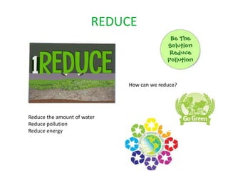 REDUCE



                             How can we reduce?




Reduce the amount of water
Reduce pollution
Reduce energy
 