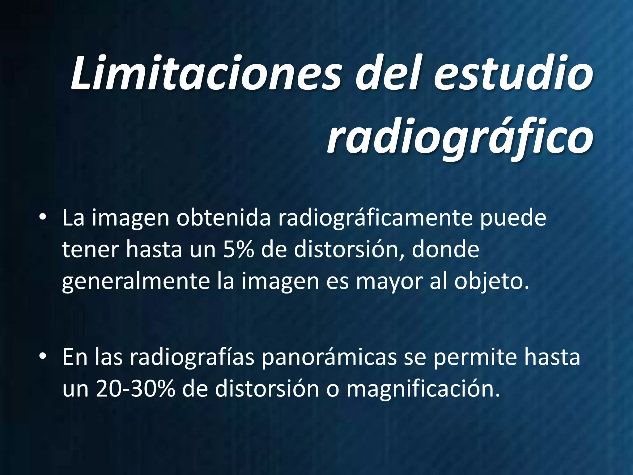 Limitaciones del estudio
             radiográfico
• La imagen obtenida radiográficamente puede
  tener hasta un 5% de distorsión, donde
  generalmente la imagen es mayor al objeto.

• En las radiografías panorámicas se permite hasta
  un 20-30% de distorsión o magnificación.
 