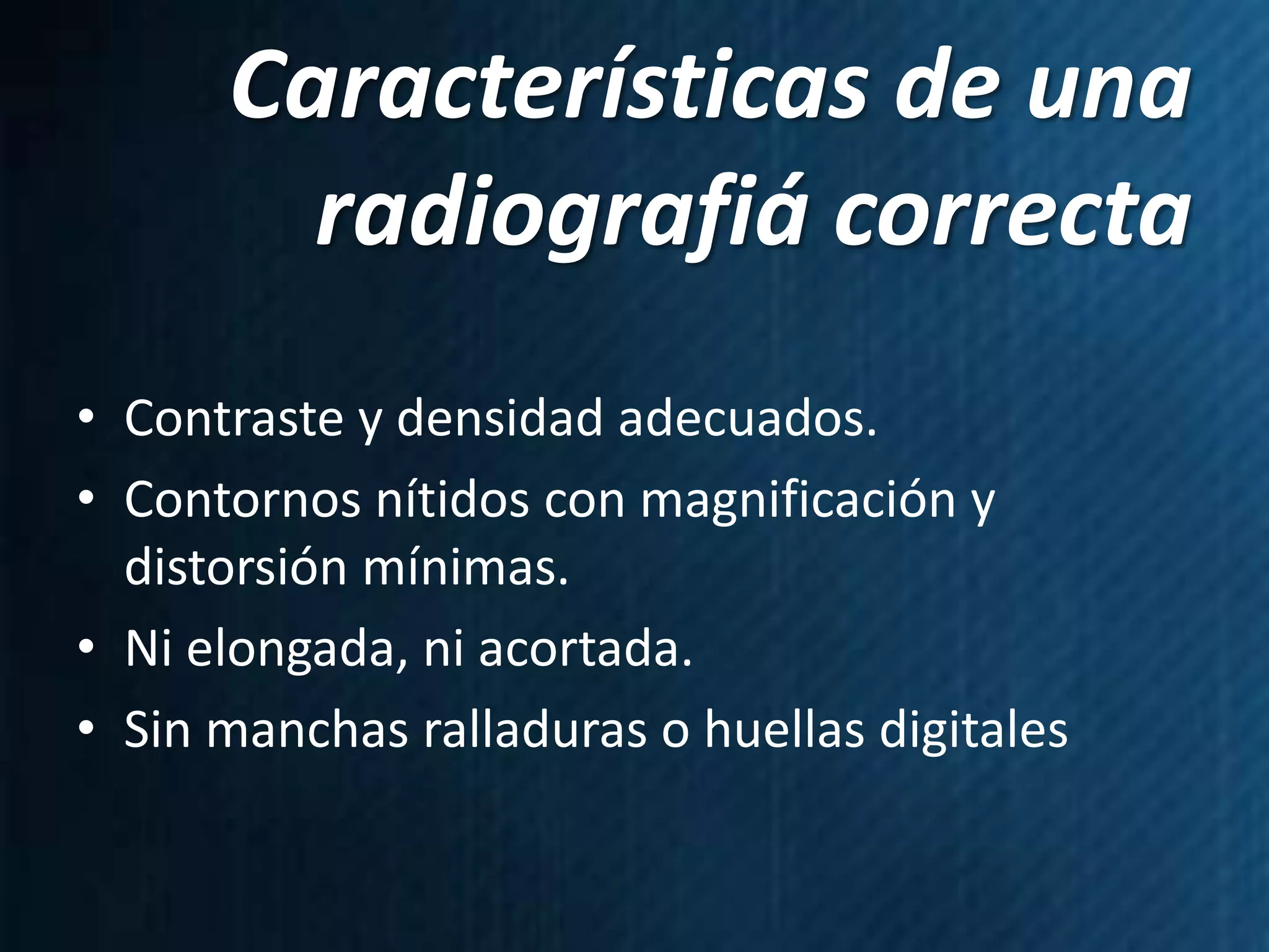 Características de una
        radiografiá correcta
• Contraste y densidad adecuados.
• Contornos nítidos con magnificación y
  distorsión mínimas.
• Ni elongada, ni acortada.
• Sin manchas ralladuras o huellas digitales
 