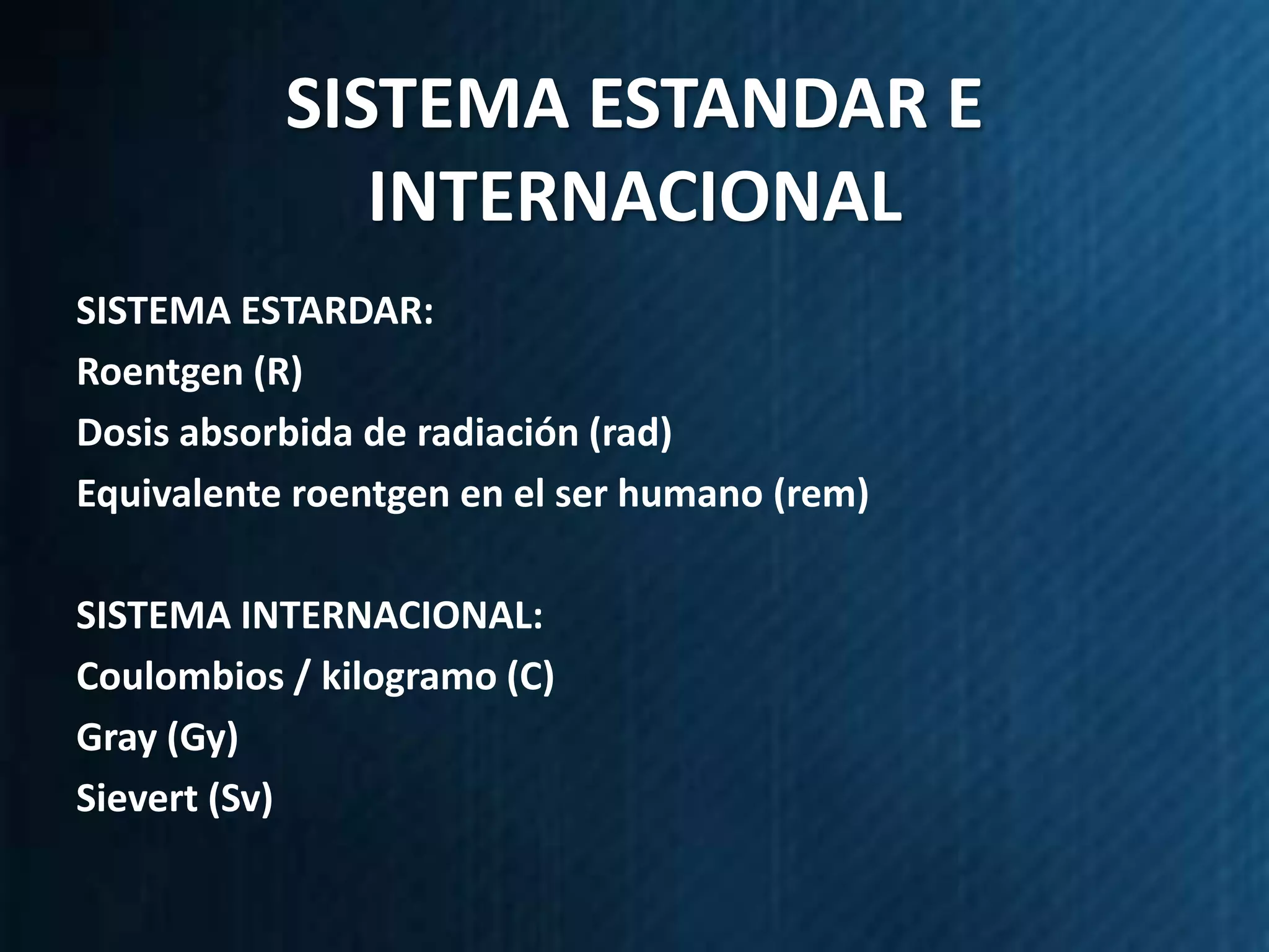 SISTEMA ESTANDAR E
              INTERNACIONAL
SISTEMA ESTARDAR:
Roentgen (R)
Dosis absorbida de radiación (rad)
Equivalente roentgen en el ser humano (rem)

SISTEMA INTERNACIONAL:
Coulombios / kilogramo (C)
Gray (Gy)
Sievert (Sv)
 
