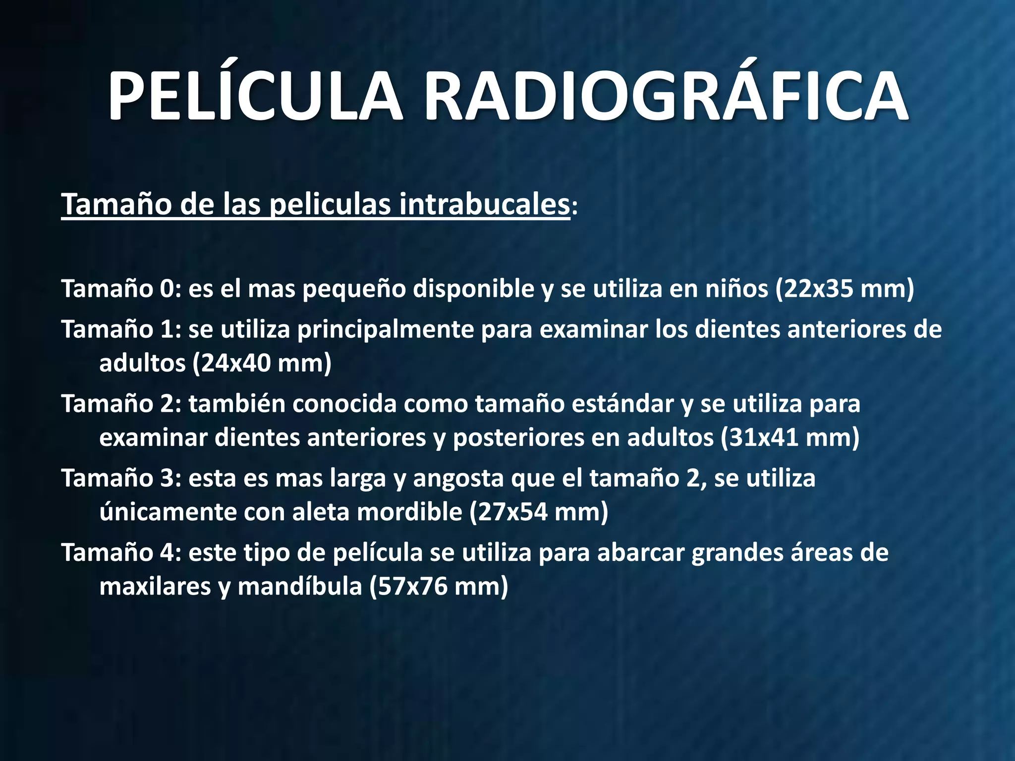 PELÍCULA RADIOGRÁFICA
Tamaño de las peliculas intrabucales:

Tamaño 0: es el mas pequeño disponible y se utiliza en niños (22x35 mm)
Tamaño 1: se utiliza principalmente para examinar los dientes anteriores de
   adultos (24x40 mm)
Tamaño 2: también conocida como tamaño estándar y se utiliza para
   examinar dientes anteriores y posteriores en adultos (31x41 mm)
Tamaño 3: esta es mas larga y angosta que el tamaño 2, se utiliza
   únicamente con aleta mordible (27x54 mm)
Tamaño 4: este tipo de película se utiliza para abarcar grandes áreas de
   maxilares y mandíbula (57x76 mm)
 