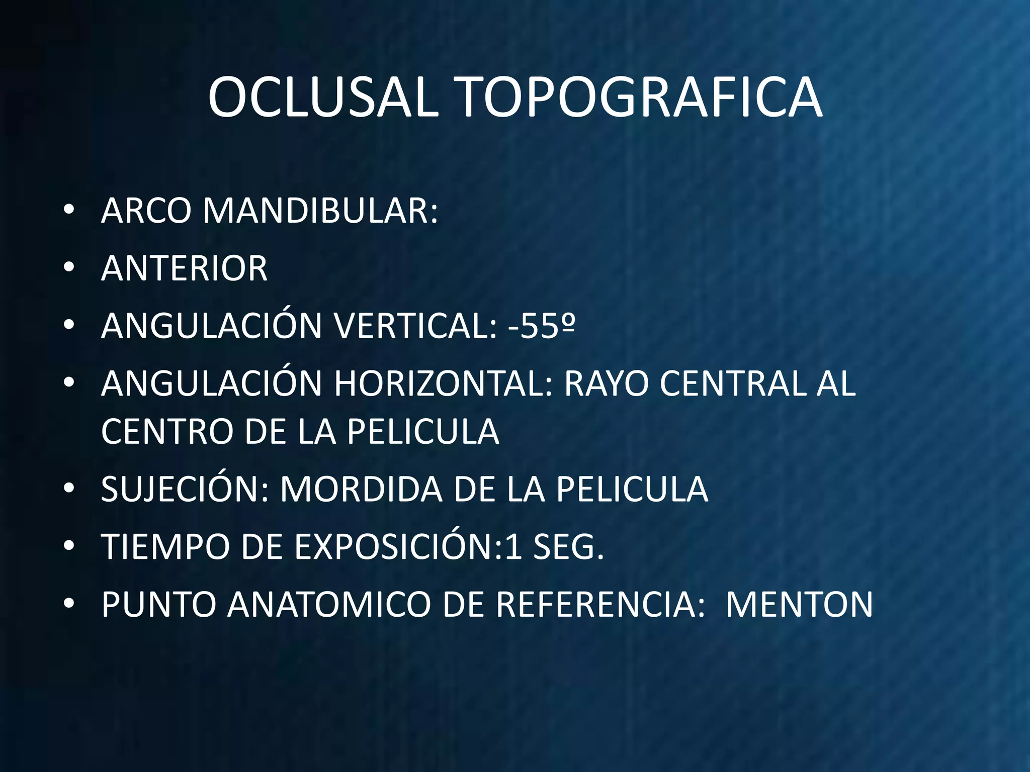 OCLUSAL TOPOGRAFICA
• ARCO MANDIBULAR:
• ANTERIOR
• ANGULACIÓN VERTICAL: -55º
• ANGULACIÓN HORIZONTAL: RAYO CENTRAL AL
  CENTRO DE LA PELICULA
• SUJECIÓN: MORDIDA DE LA PELICULA
• TIEMPO DE EXPOSICIÓN:1 SEG.
• PUNTO ANATOMICO DE REFERENCIA: MENTON
 