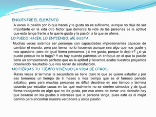 ENCUENTRE EL ELEMENTO
  A veces la pasión por lo que haces y te gusta no es suficiente, aunque no deja de ser
  importante en la vida otro factor que demarca la vida de las personas es la aptitud
  que esta tenga frente a lo que le gusta y la pasión a la que se aferre.
LO PUEDO HACER, LO ENTIENDO, ME GUSTA .
 Muchas veces solemos ser personas con capacidades impresionantes capaces de
  cambiar el mundo, pero por temor no lo hacemos aunque sea algo que nos guste y
  nos apasione, pero de igual forma pensamos ¿si me gusta, porque lo dejo ir? ¿si yo
  puedo porque no lo hago? Y es hay cuando partimos un enfoque en el que la pasión
  tiene un complemento perfecto que es la aptitud y llevamos acabo nuestros proyectos
  obteniendo resultados que nos llenan de satisfacción.
 NO PIERDAS TU TIEMPO VIVENDO LA VIDA DE OTROS
  Raras veces al terminar la secundaria se tiene claro lo que se quiere estudiar y por
  eso tomamos un tiempo de 6 meses o mas tiempo que es el famoso periodo
  sabático, pero para muchas personas es difícil decidirse en ese tiempo y termina
  optando por estudiar cosas en las que realmente no se sienten cómodos y de igual
  forma trabajando en algo que no les gusta, por eso antes de tomar una decisión hay
  que basarse en los gustos o intereses que la persona tenga, pues este es el mejor
  camino para encontrar nuestra verdadera y única pasión.
 