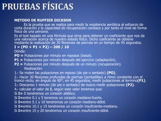PRUEBAS FÍSICAS
  METODO DE RUFFIER DICKSON
         Es la prueba que se realiza para medir la resistencia aeróbica al esfuerzo de
  corta duración y la capacidad de recuperación cardiaca y por tanto el nivel de forma
  física de una persona.
  Es el test basado en una fórmula que sirve para obtener un coeficiente que nos da
  una valoración acerca de nuestro estado físico. Dicho coeficiente se obtiene
  mediante la realización de 30 flexiones de piernas en un tiempo de 45 segundos.
  I = (PO + P1 + P2) – 200 / 10
  Dónde:
  PO = Pulsaciones por minuto en reposos (basal).
  P1 = Pulsaciones por minuto después del ejercicio (adaptación).
  P2 = Pulsaciones por minuto después de un minuto (recuperación).
          Realización:
  1.- Se miden las pulsaciones en reposo (de pie o sentado) (PO).
  2.- Hacer 30 flexiones profundas de piernas (sentadillas) a ritmo constante con el
  tronco recto, en ángulo de 90°, en 45 segundos, medir pulsaciones al termino(P1).
  3.- Descanso 1 minuto (de pie o sentado) de nuevo medir pulsaciones (P2).
  4.- calcular el valor de I, según este valor tenemos que:
  Si I= 0 tendremos un corazón atlético.
  Si I=entre 0.1 y 5 tenemos un corazón mediano-fuerte.
  Si I=entre 5.1 y 10 tendremos un corazón mediano-débil.
  Si I=entre 10.1 y 15 tendremos un corazón insuficiente-mediano.
  Si I=entre 15 y 20 tendremos un corazón insuficiente-débil.
 