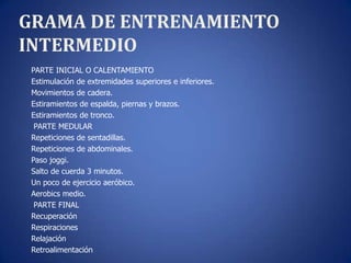 GRAMA DE ENTRENAMIENTO
INTERMEDIO
 PARTE INICIAL O CALENTAMIENTO
 Estimulación de extremidades superiores e inferiores.
 Movimientos de cadera.
 Estiramientos de espalda, piernas y brazos.
 Estiramientos de tronco.
  PARTE MEDULAR
 Repeticiones de sentadillas.
 Repeticiones de abdominales.
 Paso joggi.
 Salto de cuerda 3 minutos.
 Un poco de ejercicio aeróbico.
 Aerobics medio.
  PARTE FINAL
 Recuperación
 Respiraciones
 Relajación
 Retroalimentación
 