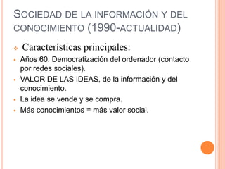 SOCIEDAD DE LA INFORMACIÓN Y DEL
CONOCIMIENTO (1990-ACTUALIDAD)

   Características principales:
   Años 60: Democratización del ordenador (contacto
    por redes sociales).
   VALOR DE LAS IDEAS, de la información y del
    conocimiento.
   La idea se vende y se compra.
   Más conocimientos = más valor social.
 