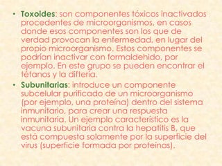 • Toxoides: son componentes tóxicos inactivados
  procedentes de microorganismos, en casos
  donde esos componentes son los que de
  verdad provocan la enfermedad, en lugar del
  propio microorganismo. Estos componentes se
  podrían inactivar con formaldehido, por
  ejemplo. En este grupo se pueden encontrar el
  tétanos y la difteria.
• Subunitarias: introduce un componente
  subcelular purificado de un microorganismo
  (por ejemplo, una proteína) dentro del sistema
  inmunitario, para crear una respuesta
  inmunitaria. Un ejemplo característico es la
  vacuna subunitaria contra la hepatitis B, que
  está compuesta solamente por la superficie del
  virus (superficie formada por proteínas).
 
