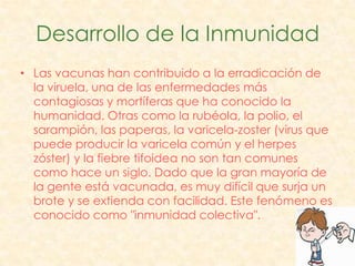 Desarrollo de la Inmunidad
• Las vacunas han contribuido a la erradicación de
  la viruela, una de las enfermedades más
  contagiosas y mortíferas que ha conocido la
  humanidad. Otras como la rubéola, la polio, el
  sarampión, las paperas, la varicela-zoster (virus que
  puede producir la varicela común y el herpes
  zóster) y la fiebre tifoidea no son tan comunes
  como hace un siglo. Dado que la gran mayoría de
  la gente está vacunada, es muy difícil que surja un
  brote y se extienda con facilidad. Este fenómeno es
  conocido como "inmunidad colectiva".
 