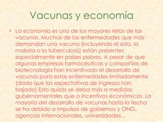 Vacunas y economía
• La economía es uno de los mayores retos de las
  vacunas. Muchas de las enfermedades que más
  demandan una vacuna (incluyendo el sida, la
  malaria o la tuberculosis) están presentes
  especialmente en países pobres. A pesar de que
  algunas empresas farmacéuticas y compañías de
  biotecnología han incentivado el desarrollo de
  vacunas para estas enfermedades limitadamente
  (dado que las expectativas de ingresos han
  bajado) Esto quizás se deba más a medidas
  gubernamentales que a incentivos económicos. La
  mayoría del desarrollo de vacunas hasta la fecha
  se ha debido a impulsos de gobiernos y ONG,
  agencias internacionales, universidades...
 