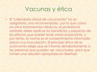 Vacunas y ética
• El "calendario oficial de vacunación" no es
  obligatorio, sino recomendado, por lo que como
  en otros tratamientos médicos, el profesional
  sanitario debe explicar los beneficios y perjuicios de
  los efectos que puede tener sobre el paciente, y
  por tanto, la norma es el consentimiento informado
  previo a su inoculación. El principio ético de la
  autonomía exige que se informe detalladamente a
  las personas que pueden ser vacunadas, para que
  tomen una decisión apropiada en libertad.
 