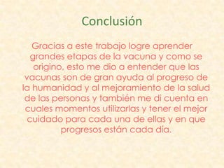 Conclusión
   Gracias a este trabajo logre aprender
   grandes etapas de la vacuna y como se
    origino, esto me dio a entender que las
 vacunas son de gran ayuda al progreso de
la humanidad y al mejoramiento de la salud
 de las personas y también me di cuenta en
 cuales momentos utilizarlas y tener el mejor
  cuidado para cada una de ellas y en que
           progresos están cada día.
 