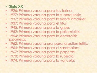 •   Siglo XX
•   1926: Primera vacuna para tos ferina;
•   1927: Primera vacuna para la tuberculosis;
•   1937: Primera vacuna para la fiebre amarilla;
•   1937: Primera vacuna para el tifus;
•   1945: Primera vacuna para la gripe;
•   1952: Primera vacuna para la poliomielitis;
•   1954: Primera vacuna para la encefalitis
    japonesa;
•   1962: Primera vacuna oral para la poliomielitis;
•   1964: Primera vacuna para el sarampión;
•   1967: Primera vacuna para la paperas;
•   1970: Primera vacuna para la rubéola;
•   1974: Primera vacuna para la varicela;
 
