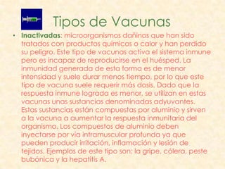 Tipos de Vacunas
• Inactivadas: microorganismos dañinos que han sido
  tratados con productos químicos o calor y han perdido
  su peligro. Este tipo de vacunas activa el sistema inmune
  pero es incapaz de reproducirse en el huésped. La
  inmunidad generada de esta forma es de menor
  intensidad y suele durar menos tiempo, por lo que este
  tipo de vacuna suele requerir más dosis. Dado que la
  respuesta inmune lograda es menor, se utilizan en estas
  vacunas unas sustancias denominadas adyuvantes.
  Estas sustancias están compuestas por aluminio y sirven
  a la vacuna a aumentar la respuesta inmunitaria del
  organismo. Los compuestos de aluminio deben
  inyectarse por vía intramuscular profunda ya que
  pueden producir irritación, inflamación y lesión de
  tejidos. Ejemplos de este tipo son: la gripe, cólera, peste
  bubónica y la hepatitis A.
 