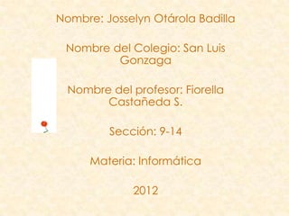 Nombre: Josselyn Otárola Badilla

 Nombre del Colegio: San Luis
         Gonzaga

  Nombre del profesor: Fiorella
        Castañeda S.

         Sección: 9-14

      Materia: Informática

              2012
 