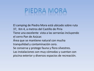 El camping de Piedra Mora está ubicado sobre ruta
37, Km 4, a metros del Castillo de Piria
Tiene una excelente vista a las serranías incluyendo
el cerro Pan de Azúcar.
Área que se mantiene natural con mucha
tranquilidad y contaminación cero.
Se conserva y protege fauna y flora silvestres.
Las instalaciones son muy cómodas y cuentan con
piscina exterior y diversos espacios de recreación.