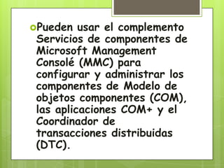 Pueden usar el complemento
Servicios de componentes de
Microsoft Management
Consolé (MMC) para
configurar y administrar los
componentes de Modelo de
objetos componentes (COM),
las aplicaciones COM+ y el
Coordinador de
transacciones distribuidas
(DTC).