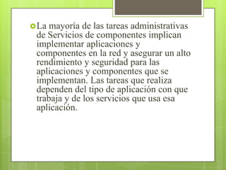  La mayoría de las tareas administrativas
de Servicios de componentes implican
implementar aplicaciones y
componentes en la red y asegurar un alto
rendimiento y seguridad para las
aplicaciones y componentes que se
implementan. Las tareas que realiza
dependen del tipo de aplicación con que
trabaja y de los servicios que usa esa
aplicación.