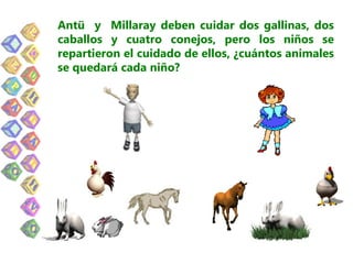 Antü y Millaray deben cuidar dos gallinas, dos
caballos y cuatro conejos, pero los niños se
repartieron el cuidado de ellos, ¿cuántos animales
se quedará cada niño?
 