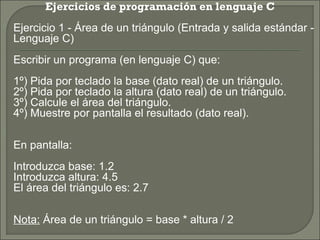 Ejercicios de programación en lenguaje C
   Ejercicio 1 - Área de un triángulo (Entrada y salida estándar -
    Lenguaje C)
    Escribir un programa (en lenguaje C) que:
    1º) Pida por teclado la base (dato real) de un triángulo.
    2º) Pida por teclado la altura (dato real) de un triángulo.
    3º) Calcule el área del triángulo.
    4º) Muestre por pantalla el resultado (dato real).

    En pantalla:
    Introduzca base: 1.2
    Introduzca altura: 4.5
    El área del triángulo es: 2.7

    Nota: Área de un triángulo = base * altura / 2
 