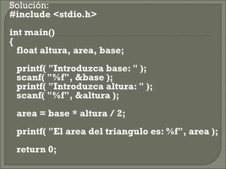    Solución:
   #include <stdio.h>
    int main()
    {
       float altura, area, base;
       printf( "Introduzca base: " );
       scanf( "%f", &base );
       printf( "Introduzca altura: " );
       scanf( "%f", &altura );
       area = base * altura / 2;
       printf( "El area del triangulo es: %f", area );
       return 0;
 