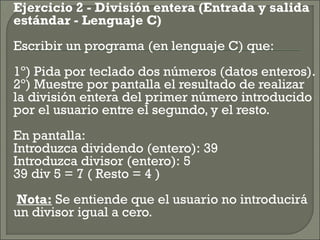    Ejercicio 2 - División entera (Entrada y salida
    estándar - Lenguaje C)
    Escribir un programa (en lenguaje C) que:
    1º) Pida por teclado dos números (datos enteros).
    2º) Muestre por pantalla el resultado de realizar
    la división entera del primer número introducido
    por el usuario entre el segundo, y el resto.
    En pantalla:
    Introduzca dividendo (entero): 39
    Introduzca divisor (entero): 5
    39 div 5 = 7 ( Resto = 4 )
     Nota: Se entiende que el usuario no introducirá
    un divisor igual a cero.
 