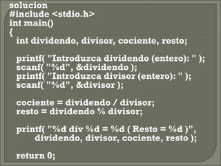    solucion
   #include <stdio.h>
    int main()
    {
       int dividendo, divisor, cociente, resto;
       printf( "Introduzca dividendo (entero): " );
       scanf( "%d", &dividendo );
       printf( "Introduzca divisor (entero): " );
       scanf( "%d", &divisor );
       cociente = dividendo / divisor;
       resto = dividendo % divisor;
       printf( "%d div %d = %d ( Resto = %d )",
               dividendo, divisor, cociente, resto );
       return 0;
 