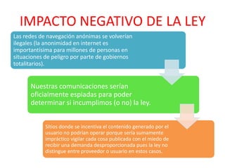 IMPACTO NEGATIVO DE LA LEY
Las redes de navegación anónimas se volverían
ilegales (la anonimidad en internet es
importantísima para millones de personas en
situaciones de peligro por parte de gobiernos
totalitarios).


      Nuestras comunicaciones serían
      oficialmente espiadas para poder
      determinar si incumplimos (o no) la ley.


            Sitios donde se incentiva el contenido generado por el
            usuario no podrían operar porque sería sumamente
            impráctico vigilar cada cosa publicada con el miedo de
            recibir una demanda desproporcionada pues la ley no
            distingue entre proveedor o usuario en estos casos.
 