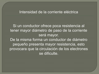 Intensidad de la corriente eléctrica


  Si un conductor ofrece poca resistencia al
tener mayor diámetro de paso de la corriente
                será mayor.
De la misma forma un conductor de diámetro
  pequeño presenta mayor resistencia, esto
provocara que la circulación de los electrones
                 se dificulte.
 