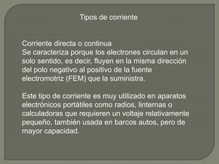 Tipos de corriente


Corriente directa o continua
Se caracteriza porque los electrones circulan en un
solo sentido, es decir, fluyen en la misma dirección
del polo negativo al positivo de la fuente
electromotriz (FEM) que la suministra.

Este tipo de corriente es muy utilizado en aparatos
electrónicos portátiles como radios, linternas o
calculadoras que requieren un voltaje relativamente
pequeño, también usada en barcos autos, pero de
mayor capacidad.
 
