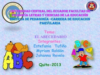 UNIVERSIDAD CENTRAL DEL ECUADOR FACULTAD DE
 FILOSOFÍA LETRAS Y CIENCIAS DE LA EDUCACIÓN
ESCUELA DE PEDAGOGÍA –CARRERA DE EDUCACION
                PARVULARIA

                  Tema:
             EL ABECEDARIO
               Integrantes:
             Estefania Tufiño
              Myriam Roldán
              Johanna Revelo

               Quito-2013
 