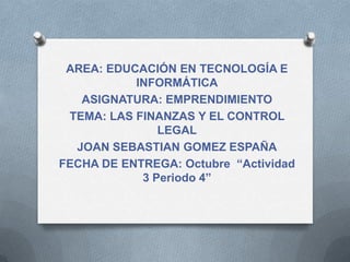 AREA: EDUCACIÓN EN TECNOLOGÍA E
           INFORMÁTICA
   ASIGNATURA: EMPRENDIMIENTO
 TEMA: LAS FINANZAS Y EL CONTROL
               LEGAL
  JOAN SEBASTIAN GOMEZ ESPAÑA
FECHA DE ENTREGA: Octubre “Actividad
            3 Periodo 4”
 