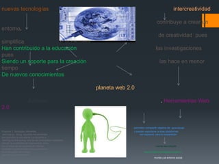 nuevas tecnologías                                                                                          intercreatividad

                                                                                             contribuye a crear un
entorno.
                                                                                               de creatividad pues
simplifica
Han contribuido a la educación                                                               las investigaciones
pues
Siendo un soporte para la creación                                                              las hace en menor
tiempo
De nuevos conocimientos

                                                            planeta web 2.0

                       Johnson                                                                   . Herramientas Web
2.0


                                                                          permiten compartir objetos de aprendizaje
Propone 3 tipologías diferentes                                           o pueden exportarse a otras plataformas
 learning-by- doing aquellas herramientas                                      son espacios para la cooperación
que permiten al estudiante y/o docente la ”.
 earning-by-interacting Una de las principales cualidades
ofrecen la posibilidad de intercambiar ideas
con el resto de los usuarios de Internet.                                                   nuevas tecnologías
Aprender buscando learning-by-searching
es la búsqueda de fuentes                                                         esta en esta tecnología cambiar el
que ofrezcan información
                                                                                           mundo y el entorno social
 