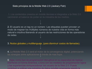 Siete principios de la Mobile Web 2.0 (Jaokary Fish)


 1. Los contenidos creados en mobile devices e integrados a la Web 2.0
cambiarán el balance de poder en la industria de los medios.



2. El usuario es un tag no un número Las etiquetas pueden proveer un
modo de mapear los múltiples números de nuestra vida en forma más
natural e intuitiva liberando al usuario de las restricciones de las operadoras
de redes


3. Nodos globales y multilenguaje. (para disminuir costos de llamadas).


4. La Mobile Web 2.0 será el motor de la convergencia digital, potenciando
las sinergias entre aplicaciones a través de mas hups.

5. Ajax, como tipo de programación disruptiva en su capacidad de replicar
interfaces en forma dinámica, a tono con los modelos de programación ligera
y las experiencias enriquecedoras del usuario de la Web 2.0. Puede
 