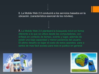 6. La Mobile Web 2.0 conducirá a los servicios basados en la
ubicación. (característica esencial de los móviles).




7. La Mobile Web 2.0 planteará la búsqueda móvil en forma
diferente a la que se utiliza desde las computadoras, con
énfasis en contexto de tiempo, evento y lugar, además de
existir una baja capacidad y menor paciencia del usuario.
El ultimo desafío es bajar el costo de estos aparatos para a
serlos de mas fácil acceso para todo el publico en general
 