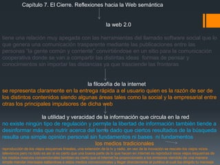 Capítulo 7. El Cierre. Reflexiones hacia la Web semántica


                                                               la web 2.0

tiene una relación muy apegada con las herramientas del llamado software social que lo
que genera una comunicación trasparente mediante las publicaciones entre las
personas “la gente común y corriente” convirtiéndose en un sitio para la comunicación
cooperativa donde se van a compartir las distintas ideas formas de pensar y
conocimientos sin importar las distancias ya que trasciende las fronteras


                                    la filosofía de la internet
se representa claramente en la entrega rápida a el usuario quien es la razón de ser de
los distintos contenidos siendo algunas áreas tales como la social y la empresarial entre
otras los principales impulsores de dicha web

                la utilidad y veracidad de la información que circula en la red
no existe ningún tipo de regulación y permite la libertad de información también tiende a
desinformar más que nutrir acerca del tema dado que ciertos resultados de la búsqueda
resulta una simple opinión personal sin fundamentos ni bases ni fundamentos
                                       los medios tradicionales
reproducción de los viejos esquemas lineales, una extensión de la tv y radio, en vez de la inovación se rescato los viejos vicios
televisivos pero no todo es así si es cierto que una buena parte de lo que hacen en internet es reproducir esos viejos esquemas de
los medios masivos convencionales tambien es cierto que el internet ha proporcionado a los emisores viendolo de una manera
simple mandar mensajes saltandose a estos medios convencionales y llegar directamente al publico al cual iba dirigido tu mensaje
 