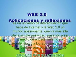 es un universo de interactuación que
  hace de Internet y la Web 2.0 un
mundo apasionante, que va más allá
de la simple pasividad, pasando a ser
   el medio de entretenimiento por
excelencia y ha logrado que cada uno
 de nosotros sea el protagonista de
               esta red
 