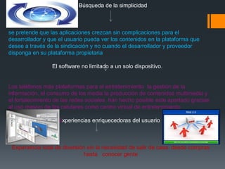 Búsqueda de la simplicidad



se pretende que las aplicaciones crezcan sin complicaciones para el
desarrollador y que el usuario pueda ver los contenidos en la plataforma que
desee a través de la sindicación y no cuando el desarrollador y proveedor
disponga en su plataforma propietaria

                 El software no limitado a un solo dispositivo.


Los teléfonos más plataformas para el entretenimiento la gestión de la
información, el consumo de los media la producción de contenidos multimedia y
el fortalecimiento de las redes sociales han hecho posible este apartado gracias
al uso masivo de los celulares como centro virtual de entretenimiento

                   Experiencias enriquecedoras del usuario



 Experiencia total de diversión sin la necesidad de salir de casa desde compras
                               hasta conocer gente
 