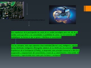 ARQUITECTURA DE LA PARTICIPACIÓN (O’REILLY




Esta arquitectura de la participación da cuenta de un cambio tecnológico pero más aún de un
cambio social que ofrece a las comunidades la posibilidad de contar con herramientas que
multipliquen las formas en que se genera y distribuye el conocimiento



Tras los conceptos hasta aquí expuestos Intercreatividad (Berners-Lee); Inteligencia colectiva
(Lévy); Multitudes Inteligentes (Rheingold); Sabiduría de las Multitudes (Surowiecki) y
Arquitectura de la Participación (O'Reilly), se desprende como principio transversal la idea de la
cooperación y empowerment del conocimiento a través de su colectivización e intercambio de
información y coperatividad entre todos para fortalecer y enriquecer
 