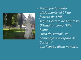 • Parral fue fundado
  oficialmente, el 27 de
  febrero de 1795,
  según Decreto de Ambrosio
  O´Higgins, como "Villa
  Reina
  Luisa del Parral", en
  homenaje a la esposa de
  Carlos IV
  que llevaba dicho nombre.
 