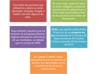 De este modo, todos los sitios
 Casi todos los servicios que
                                    se verán obligados a practicar
 utilizamos a diario se verán
                                    mecanismos de autocensura y
afectados: Youtube, Google o
                                    filtrar toda la actividad online
 Twitter son sólo algunos de
                                    de sus usuarios para evitar ser
            ellos.
                                              bloqueados.


                                    SOPA, que significa Stop Online
Sopa también requiere que los
                                     Piracy Act es un proyecto de
motores de búsqueda eliminen
                                   ley introducido en la Cámara de
páginas extranjeras infractoras
                                      Representantes de Estados
 de sus resultados, un detalle
                                   Unidos el pasado 26 de octubre
    que no consta en PIPA.
                                                de 2011



                    por Lamar S. Smith (Texas,
                  Republicano) con el objetivo de
                  ampliar las capacidades de los
                     propietarios de derechos
                           intelectuales
 