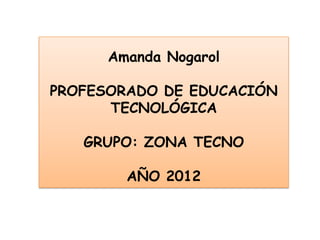 Amanda Nogarol

PROFESORADO DE EDUCACIÓN
      TECNOLÓGICA

   GRUPO: ZONA TECNO

        AÑO 2012
 