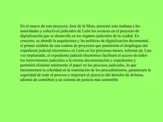 En el marco de este proyecto, José de la Mata, presentó esta mañana a las
autoridades y colectivos judiciales de León los avances en el proyecto de
digitalización que se desarrolla en los órganos judiciales de la ciudad. En
concreto, se abordó la arquitectura y las políticas de digitalización documental,
el primer eslabón de una cadena de proyectos que permitirán el despliegue del
expediente judicial electrónico en León en los próximos meses, informa ep. Una
vez implantado, el expediente judicial electrónico facilitará el acceso de todos
los intervinientes judiciales a la misma documentación y expedientes y
permitirá eliminar totalmente el papel en los procesos judiciales, lo que
incrementará la celeridad en la tramitación de los procedimientos, garantizará la
seguridad de todo el proceso y mejorará el ejercicio del derecho de defensa,
además de contribuir a un sistema de justicia más sostenible
 