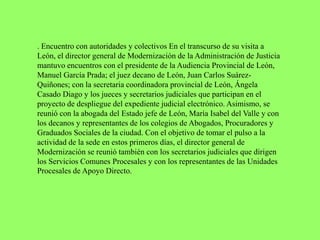 . Encuentro con autoridades y colectivos En el transcurso de su visita a
León, el director general de Modernización de la Administración de Justicia
mantuvo encuentros con el presidente de la Audiencia Provincial de León,
Manuel García Prada; el juez decano de León, Juan Carlos Suárez-
Quiñones; con la secretaria coordinadora provincial de León, Ángela
Casado Diago y los jueces y secretarios judiciales que participan en el
proyecto de despliegue del expediente judicial electrónico. Asimismo, se
reunió con la abogada del Estado jefe de León, María Isabel del Valle y con
los decanos y representantes de los colegios de Abogados, Procuradores y
Graduados Sociales de la ciudad. Con el objetivo de tomar el pulso a la
actividad de la sede en estos primeros días, el director general de
Modernización se reunió también con los secretarios judiciales que dirigen
los Servicios Comunes Procesales y con los representantes de las Unidades
Procesales de Apoyo Directo.
 