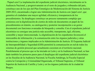 . 'Papael cero' La implantación del expediente judicial electrónico, inicialmente en la
Audiencia Nacional, y progresivamente en el resto de juzgados y tribunales del país,
constituye uno de los ejes del Plan Estratégico de Modernización del Sistema de Justicia
2009-2012, encaminado a lograr una Administración de Justicia con 'papel cero', que
garantice al ciudadano una mayor agilidad, eficiencia y transparencia de los
procedimientos. Su despliegue constituye un proceso sumamente complejo que
comienza con la digitalización de cientos de miles de documentos en papel de los
procedimientos en trámite, su catalogación y posterior incorporación a un gestor
documental con funciones avanzadas de búsqueda y consulta. Con el expediente judicial
electrónico se consigue una justicia más accesible, transparente, ágil, eficiente,
sostenible y mejor interconectada. La digitalización de los expedientes favorecerá el
intercambio de información y la comunicación entre los órganos judiciales y otras
instituciones y órganos implicados en la Administración de Justicia. El Esquema Judicial
de Interoperabilidad y Seguridad (EJIS) permitirá la comunicación en red de todos los
sistemas de gestión procesal que actualmente coexisten en el territorio nacional.
Paralelamente al proceso que se ha iniciado en León y en la Audiencia Nacional, se han
dado también los primeros pasos para el despliegue del expediente judicial electrónico
en las fiscalías de la Audiencia Nacional, la Fiscalía Antidroga, la Fiscalía Especial
contra la Corrupción y Criminalidad Organizada, el Tribunal Supremo, el Tribunal
Superior de Justicia de Castilla y León y en los órganos judiciales de la ciudad de
Burgos.
 